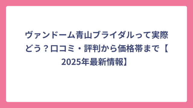 ヴァンドーム青山ブライダルって実際どう？口コミ・評判から価格帯まで【2025年最新情報】