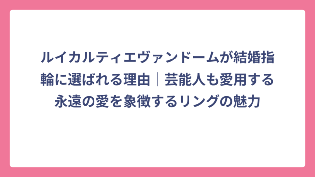 ルイカルティエヴァンドームが結婚指輪に選ばれる理由｜芸能人も愛用する永遠の愛を象徴するリングの魅力