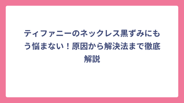 ティファニーのネックレス黒ずみにもう悩まない！原因から解決法まで徹底解説