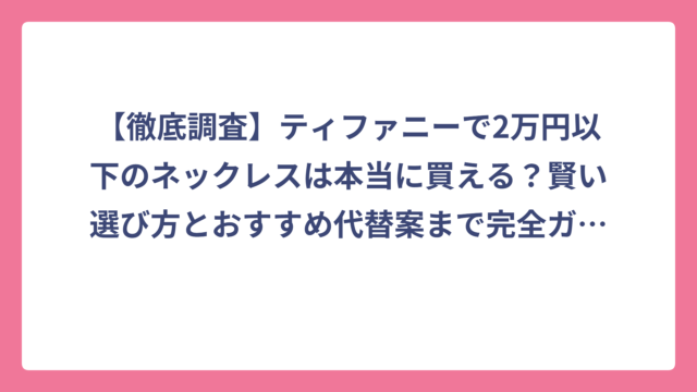 【徹底調査】ティファニーで2万円以下のネックレスは本当に買える？賢い選び方とおすすめ代替案まで完全ガイド！