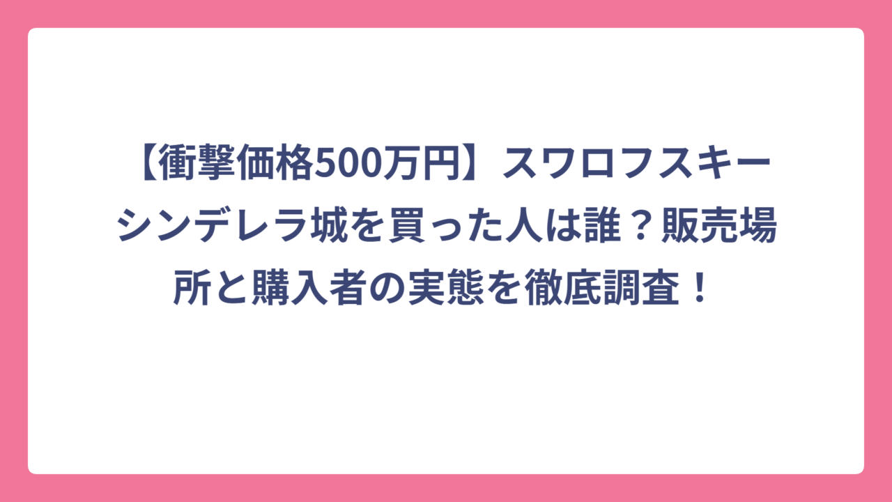 【衝撃価格500万円】スワロフスキーシンデレラ城を買った人は誰？販売場所と購入者の実態を徹底調査！
