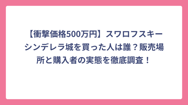 【衝撃価格500万円】スワロフスキーシンデレラ城を買った人は誰？販売場所と購入者の実態を徹底調査！