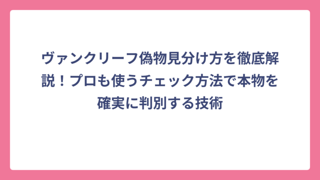 ヴァンクリーフ偽物見分け方を徹底解説！プロも使うチェック方法で本物を確実に判別する技術