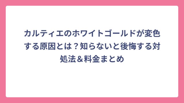 カルティエのホワイトゴールドが変色する原因とは？知らないと後悔する対処法＆料金まとめ