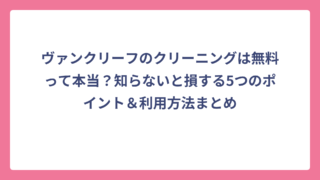 ヴァンクリーフのクリーニングは無料って本当？知らないと損する5つのポイント＆利用方法まとめ