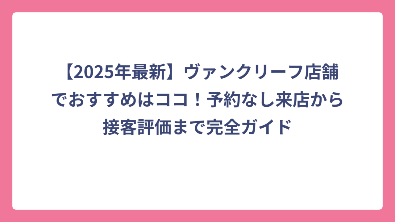 【2025年最新】ヴァンクリーフ店舗でおすすめはココ！予約なし来店から接客評価まで完全ガイド