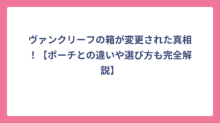 ヴァンクリーフの箱が変更された真相！【ポーチとの違いや選び方も完全解説】