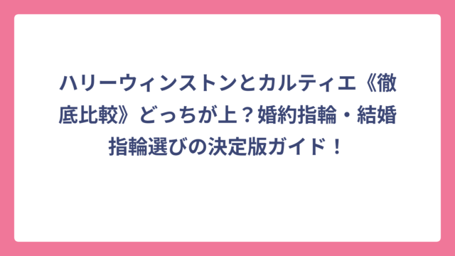 ハリーウィンストンとカルティエ《徹底比較》どっちが上？婚約指輪・結婚指輪選びの決定版ガイド！