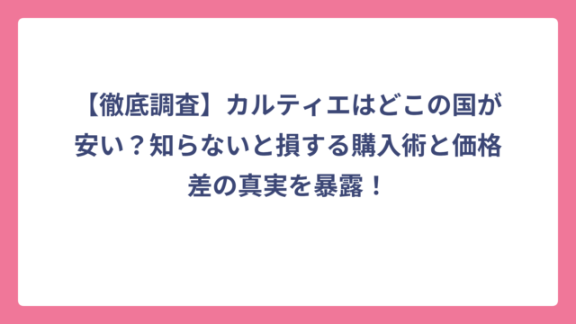 【徹底調査】カルティエはどこの国が安い？知らないと損する購入術と価格差の真実を暴露！