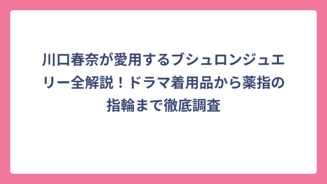 川口春奈が愛用するブシュロンジュエリー全解説！ドラマ着用品から薬指の指輪まで徹底調査
