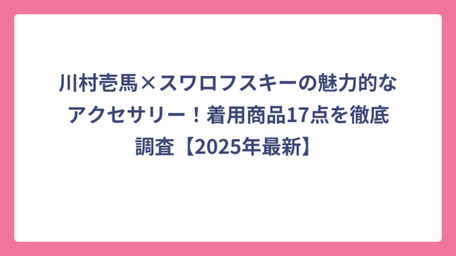 川村壱馬×スワロフスキーの魅力的なアクセサリー！着用商品17点を徹底調査【2025年最新】