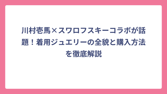 川村壱馬×スワロフスキーコラボが話題！着用ジュエリーの全貌と購入方法を徹底解説