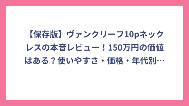 【保存版】ヴァンクリーフ10pネックレスの本音レビュー！150万円の価値はある？使いやすさ・価格・年代別似合い度を徹底解説