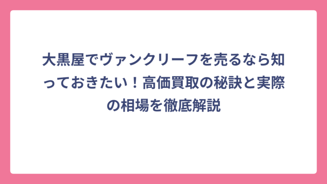 大黒屋でヴァンクリーフを売るなら知っておきたい！高価買取の秘訣と実際の相場を徹底解説