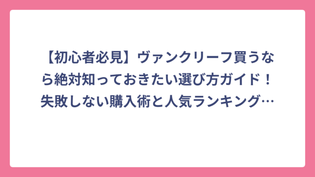 【初心者必見】ヴァンクリーフ買うなら絶対知っておきたい選び方ガイド！失敗しない購入術と人気ランキング大公開