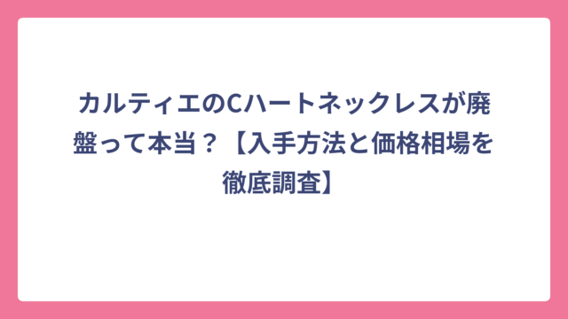 カルティエのCハートネックレスが廃盤って本当？【入手方法と価格相場を徹底調査】