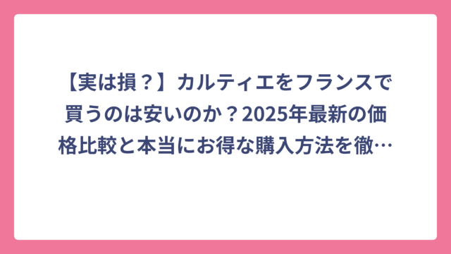 【実は損？】カルティエをフランスで買うのは安いのか？2025年最新の価格比較と本当にお得な購入方法を徹底解説！
