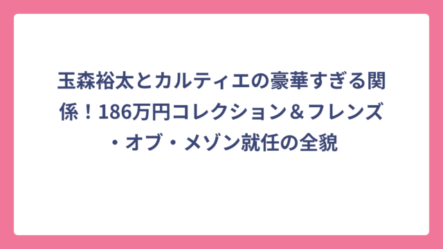玉森裕太とカルティエの豪華すぎる関係！186万円コレクション＆フレンズ・オブ・メゾン就任の全貌
