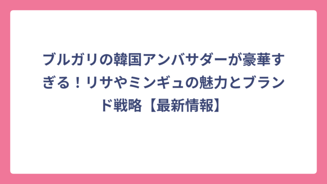 ブルガリの韓国アンバサダーが豪華すぎる！リサやミンギュの魅力とブランド戦略【最新情報】