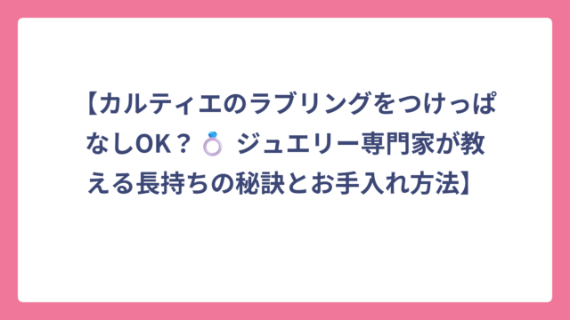 【カルティエのラブリングをつけっぱなしOK？💍 ジュエリー専門家が教える長持ちの秘訣とお手入れ方法】
