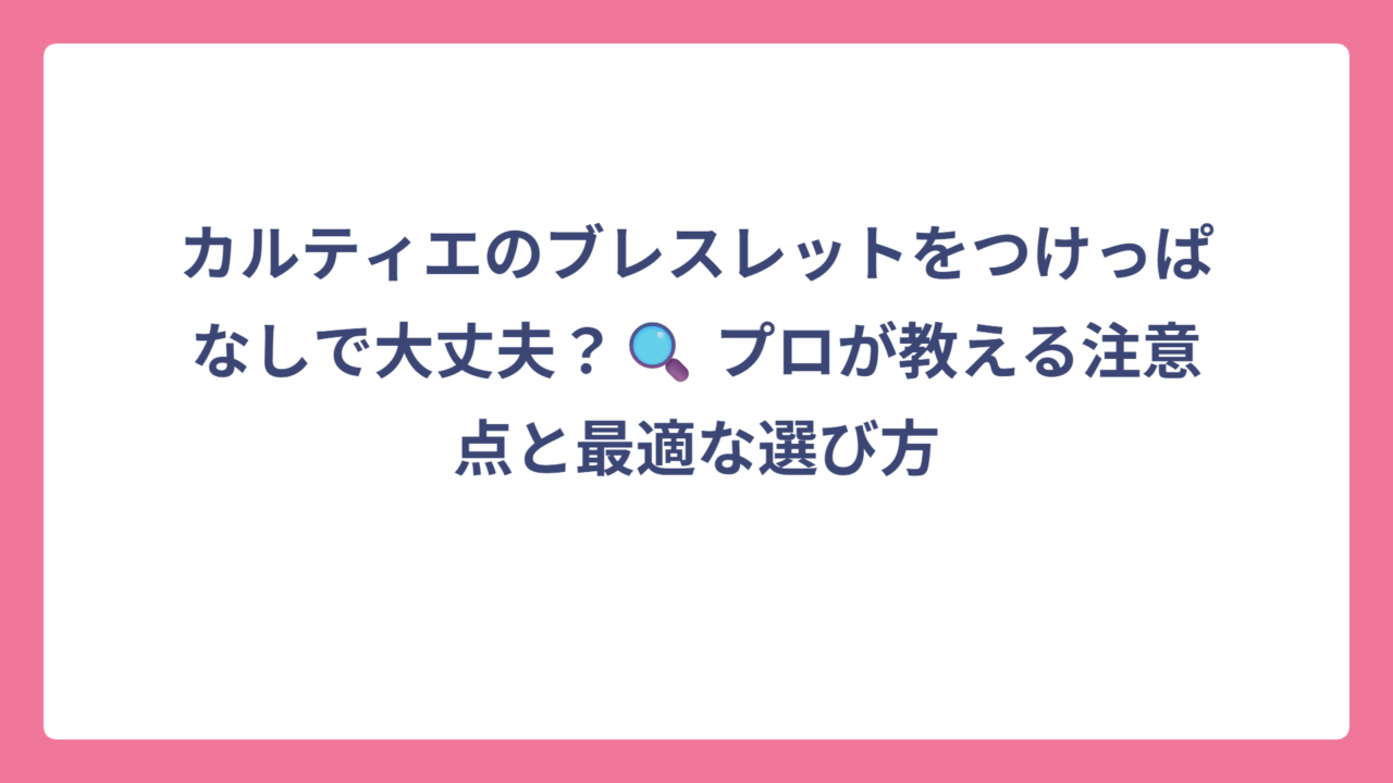 カルティエのブレスレットをつけっぱなしで大丈夫？🔍 プロが教える注意点と最適な選び方
