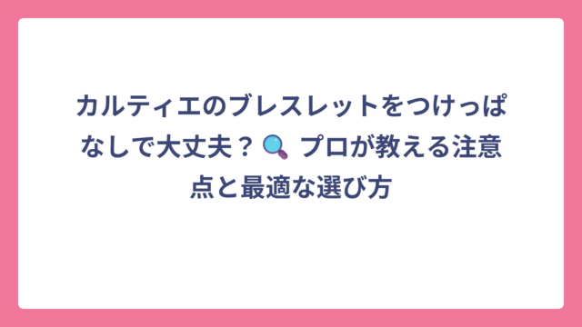 カルティエのブレスレットをつけっぱなしで大丈夫？🔍 プロが教える注意点と最適な選び方