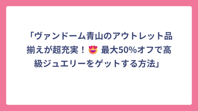 「ヴァンドーム青山のアウトレット品揃えが超充実！😍 最大50%オフで高級ジュエリーをゲットする方法」