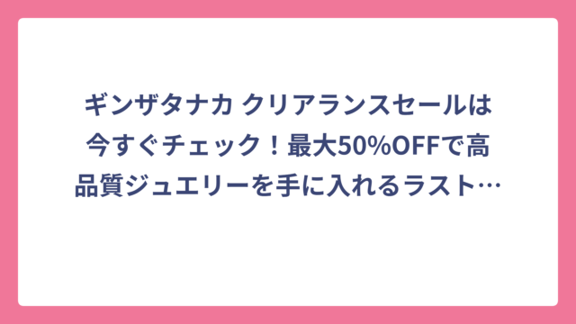 ギンザタナカ クリアランスセールは今すぐチェック！最大50%OFFで高品質ジュエリーを手に入れるラストチャンス🔥