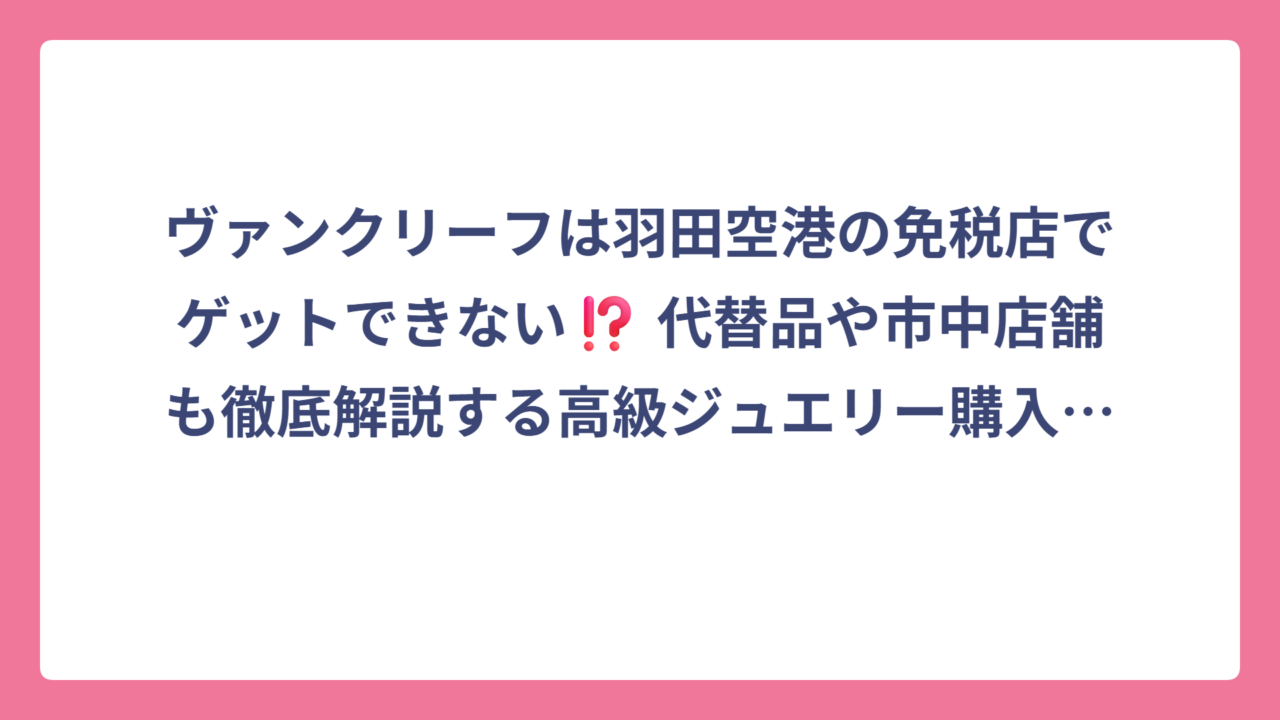 ヴァンクリーフは羽田空港の免税店でゲットできない⁉️ 代替品や市中店舗も徹底解説する高級ジュエリー購入ガイド 🛍️