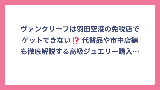 ヴァンクリーフは羽田空港の免税店でゲットできない⁉️ 代替品や市中店舗も徹底解説する高級ジュエリー購入ガイド 🛍️