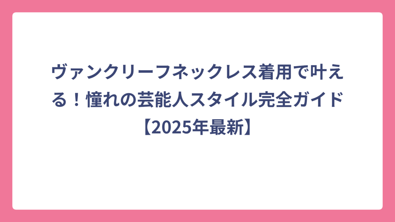 ヴァンクリーフネックレス着用で叶える！憧れの芸能人スタイル完全ガイド【2025年最新】