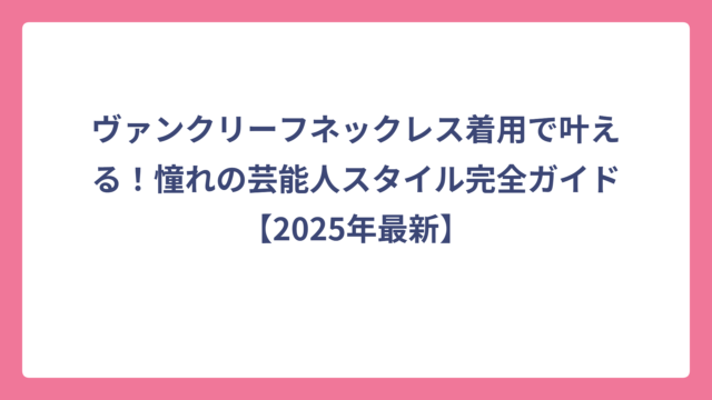 ヴァンクリーフネックレス着用で叶える！憧れの芸能人スタイル完全ガイド【2025年最新】