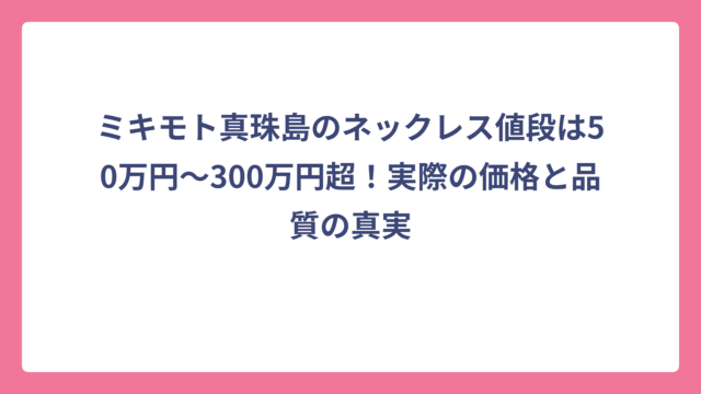 ミキモト真珠島のネックレス値段は50万円～300万円超！実際の価格と品質の真実