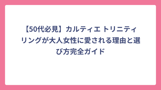 【50代必見】カルティエ トリニティ リングが大人女性に愛される理由と選び方完全ガイド