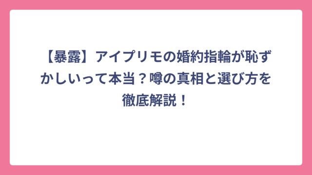 【暴露】アイプリモの婚約指輪が恥ずかしいって本当？噂の真相と選び方を徹底解説！