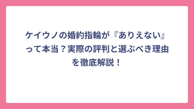 ケイウノの婚約指輪が『ありえない』って本当？実際の評判と選ぶべき理由を徹底解説！