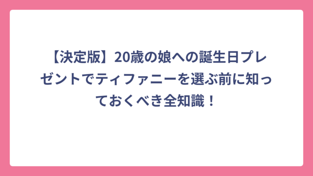 【決定版】20歳の娘への誕生日プレゼントでティファニーを選ぶ前に知っておくべき全知識！