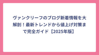 ヴァンクリーフのブログ新着情報を大解剖！最新トレンドから値上げ対策まで完全ガイド【2025年版】