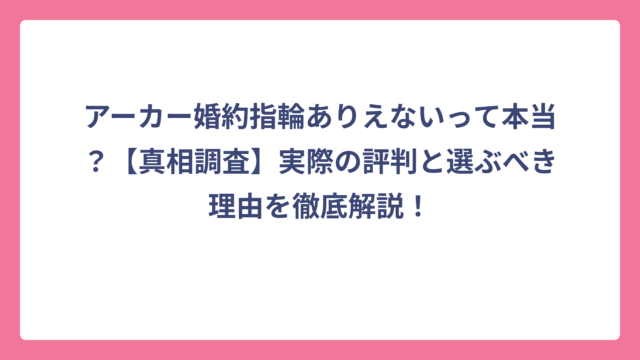 アーカー婚約指輪ありえないって本当？【真相調査】実際の評判と選ぶべき理由を徹底解説！