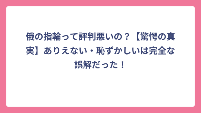 俄の指輪って評判悪いの？【驚愕の真実】ありえない・恥ずかしいは完全な誤解だった！