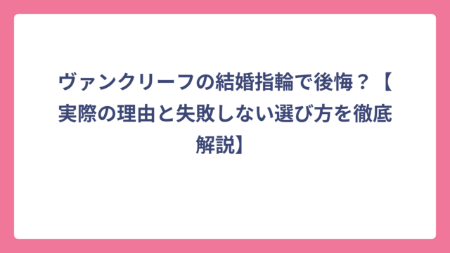 ヴァンクリーフの結婚指輪で後悔？【実際の理由と失敗しない選び方を徹底解説】