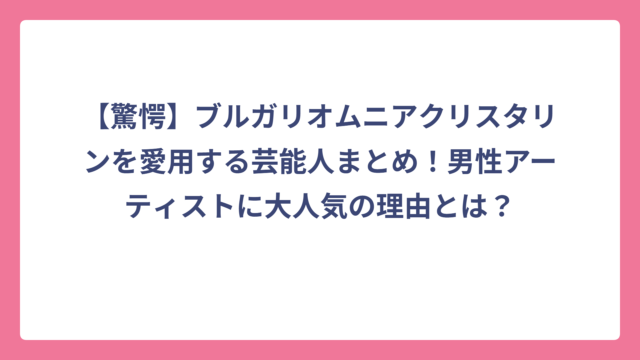 【驚愕】ブルガリオムニアクリスタリンを愛用する芸能人まとめ！男性アーティストに大人気の理由とは？