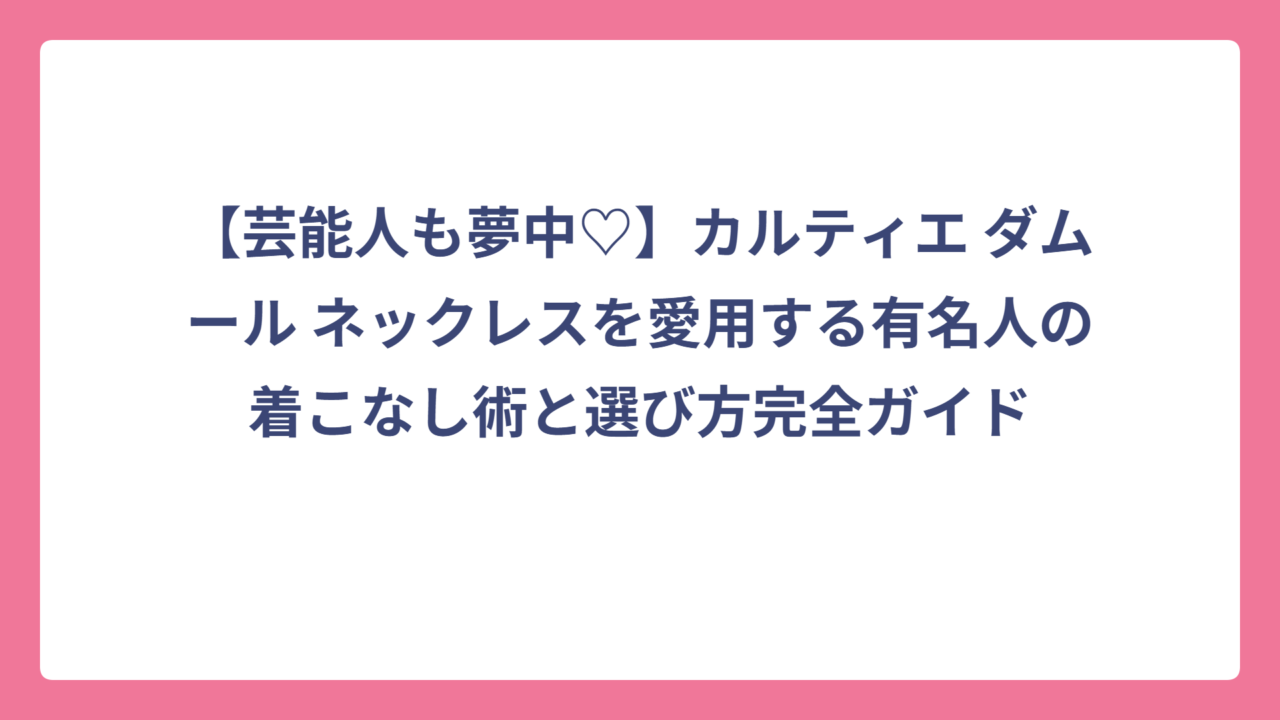 【芸能人も夢中♡】カルティエ ダムール ネックレスを愛用する有名人の着こなし術と選び方完全ガイド