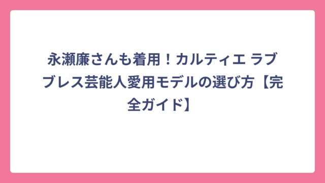 永瀬廉さんも着用！カルティエ ラブブレス芸能人愛用モデルの選び方【完全ガイド】