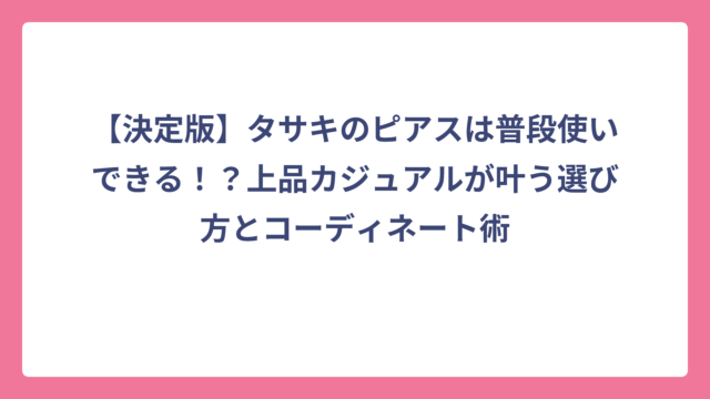 【決定版】タサキのピアスは普段使いできる！？上品カジュアルが叶う選び方とコーディネート術
