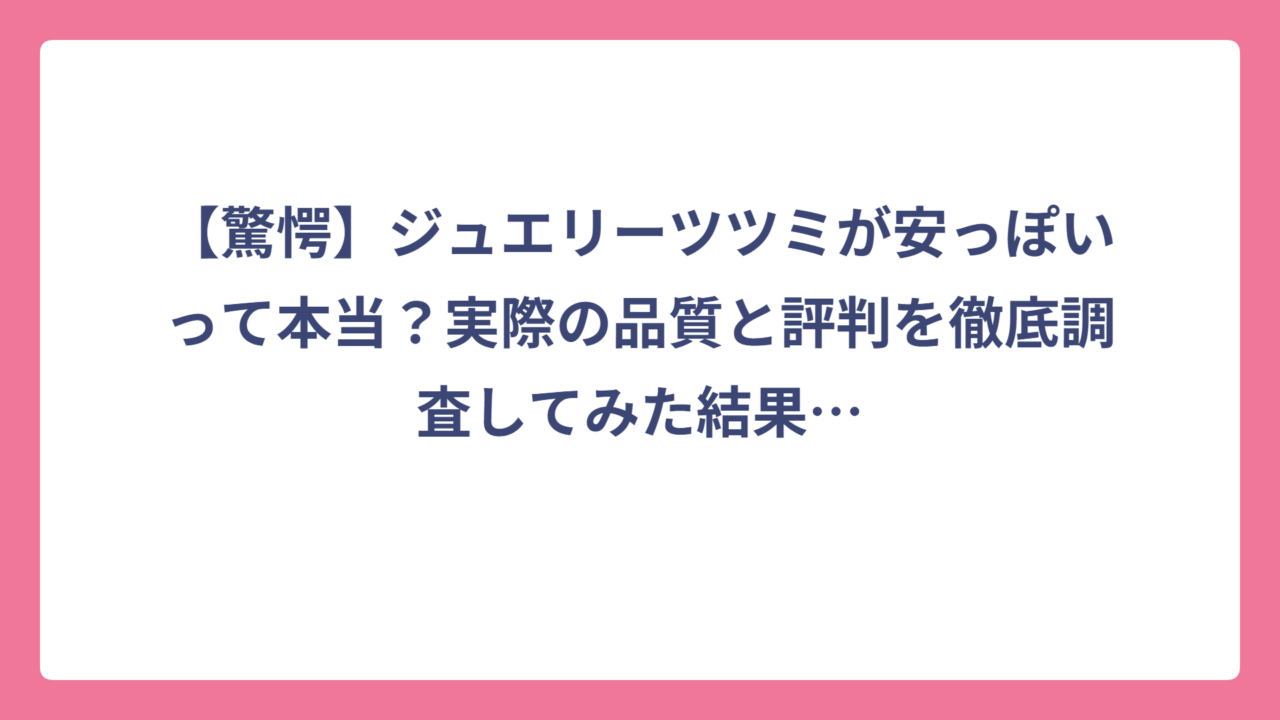 【驚愕】ジュエリーツツミが安っぽいって本当？実際の品質と評判を徹底調査してみた結果…