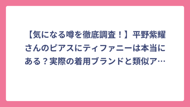 【気になる噂を徹底調査！】平野紫耀さんのピアスにティファニーは本当にある？実際の着用ブランドと類似アイテムを大公開♪
