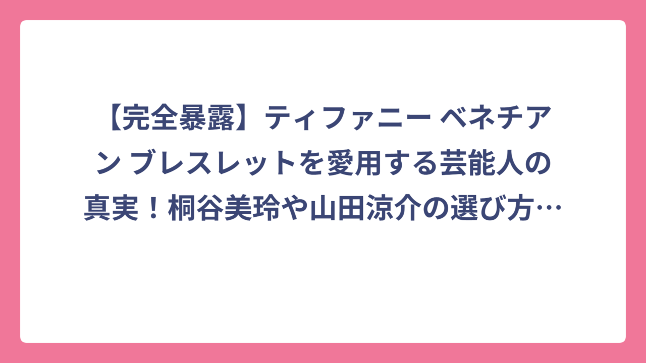 【完全暴露】ティファニー ベネチアン ブレスレットを愛用する芸能人の真実！桐谷美玲や山田涼介の選び方も大公開