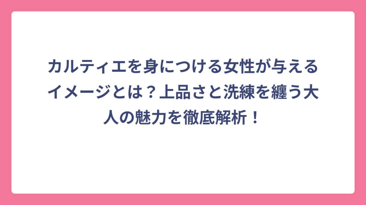 カルティエを身につける女性が与えるイメージとは？上品さと洗練を纏う大人の魅力を徹底解析！
