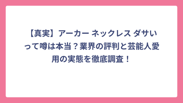 【真実】アーカー ネックレス ダサいって噂は本当？業界の評判と芸能人愛用の実態を徹底調査！